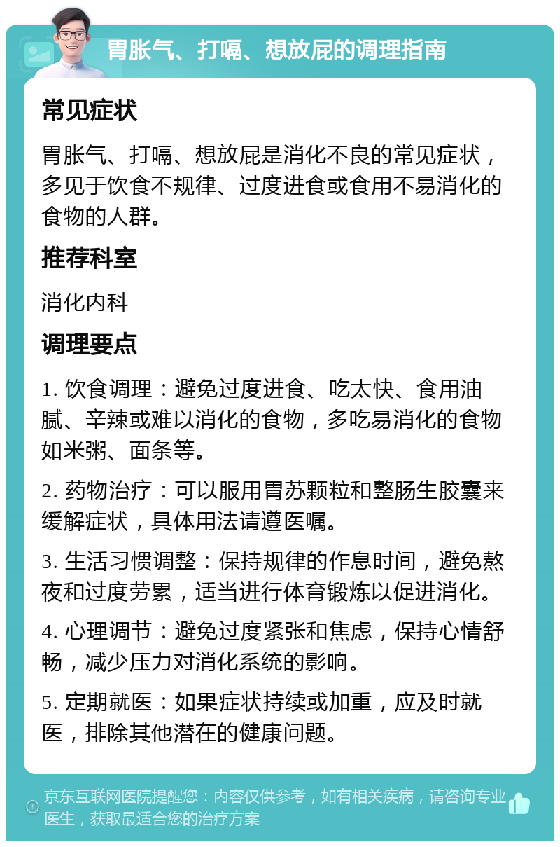 胃胀气、打嗝、想放屁的调理指南 常见症状 胃胀气、打嗝、想放屁是消化不良的常见症状，多见于饮食不规律、过度进食或食用不易消化的食物的人群。 推荐科室 消化内科 调理要点 1. 饮食调理：避免过度进食、吃太快、食用油腻、辛辣或难以消化的食物，多吃易消化的食物如米粥、面条等。 2. 药物治疗：可以服用胃苏颗粒和整肠生胶囊来缓解症状，具体用法请遵医嘱。 3. 生活习惯调整：保持规律的作息时间，避免熬夜和过度劳累，适当进行体育锻炼以促进消化。 4. 心理调节：避免过度紧张和焦虑，保持心情舒畅，减少压力对消化系统的影响。 5. 定期就医：如果症状持续或加重，应及时就医，排除其他潜在的健康问题。