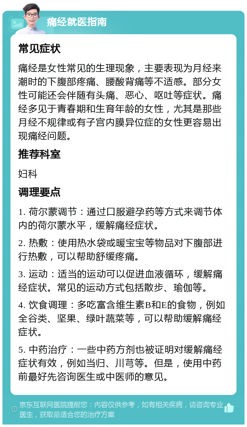 痛经就医指南 常见症状 痛经是女性常见的生理现象，主要表现为月经来潮时的下腹部疼痛、腰酸背痛等不适感。部分女性可能还会伴随有头痛、恶心、呕吐等症状。痛经多见于青春期和生育年龄的女性，尤其是那些月经不规律或有子宫内膜异位症的女性更容易出现痛经问题。 推荐科室 妇科 调理要点 1. 荷尔蒙调节：通过口服避孕药等方式来调节体内的荷尔蒙水平，缓解痛经症状。 2. 热敷：使用热水袋或暖宝宝等物品对下腹部进行热敷，可以帮助舒缓疼痛。 3. 运动：适当的运动可以促进血液循环，缓解痛经症状。常见的运动方式包括散步、瑜伽等。 4. 饮食调理：多吃富含维生素B和E的食物，例如全谷类、坚果、绿叶蔬菜等，可以帮助缓解痛经症状。 5. 中药治疗：一些中药方剂也被证明对缓解痛经症状有效，例如当归、川芎等。但是，使用中药前最好先咨询医生或中医师的意见。