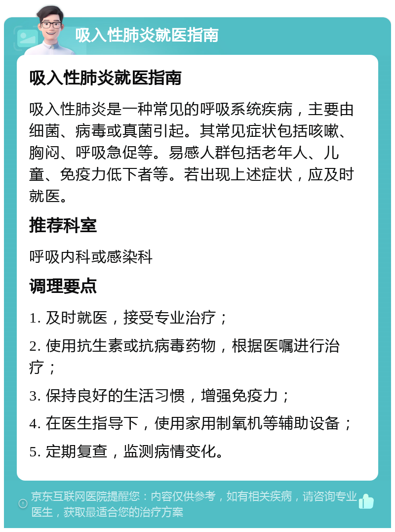 吸入性肺炎就医指南 吸入性肺炎就医指南 吸入性肺炎是一种常见的呼吸系统疾病，主要由细菌、病毒或真菌引起。其常见症状包括咳嗽、胸闷、呼吸急促等。易感人群包括老年人、儿童、免疫力低下者等。若出现上述症状，应及时就医。 推荐科室 呼吸内科或感染科 调理要点 1. 及时就医，接受专业治疗； 2. 使用抗生素或抗病毒药物，根据医嘱进行治疗； 3. 保持良好的生活习惯，增强免疫力； 4. 在医生指导下，使用家用制氧机等辅助设备； 5. 定期复查，监测病情变化。