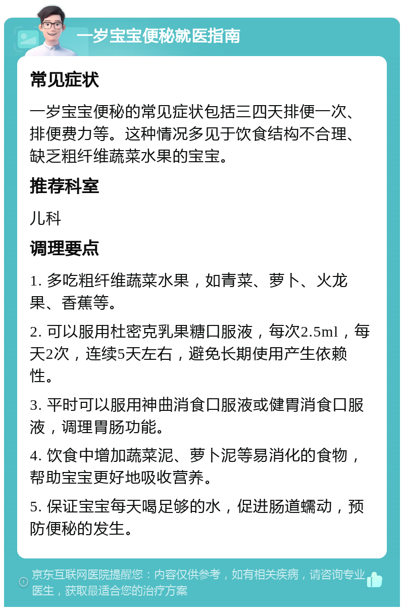 一岁宝宝便秘就医指南 常见症状 一岁宝宝便秘的常见症状包括三四天排便一次、排便费力等。这种情况多见于饮食结构不合理、缺乏粗纤维蔬菜水果的宝宝。 推荐科室 儿科 调理要点 1. 多吃粗纤维蔬菜水果，如青菜、萝卜、火龙果、香蕉等。 2. 可以服用杜密克乳果糖口服液，每次2.5ml，每天2次，连续5天左右，避免长期使用产生依赖性。 3. 平时可以服用神曲消食口服液或健胃消食口服液，调理胃肠功能。 4. 饮食中增加蔬菜泥、萝卜泥等易消化的食物，帮助宝宝更好地吸收营养。 5. 保证宝宝每天喝足够的水，促进肠道蠕动，预防便秘的发生。