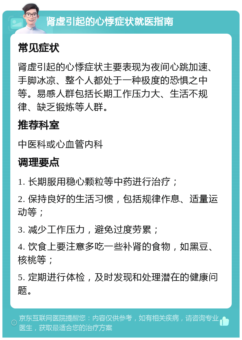 肾虚引起的心悸症状就医指南 常见症状 肾虚引起的心悸症状主要表现为夜间心跳加速、手脚冰凉、整个人都处于一种极度的恐惧之中等。易感人群包括长期工作压力大、生活不规律、缺乏锻炼等人群。 推荐科室 中医科或心血管内科 调理要点 1. 长期服用稳心颗粒等中药进行治疗； 2. 保持良好的生活习惯，包括规律作息、适量运动等； 3. 减少工作压力，避免过度劳累； 4. 饮食上要注意多吃一些补肾的食物，如黑豆、核桃等； 5. 定期进行体检，及时发现和处理潜在的健康问题。