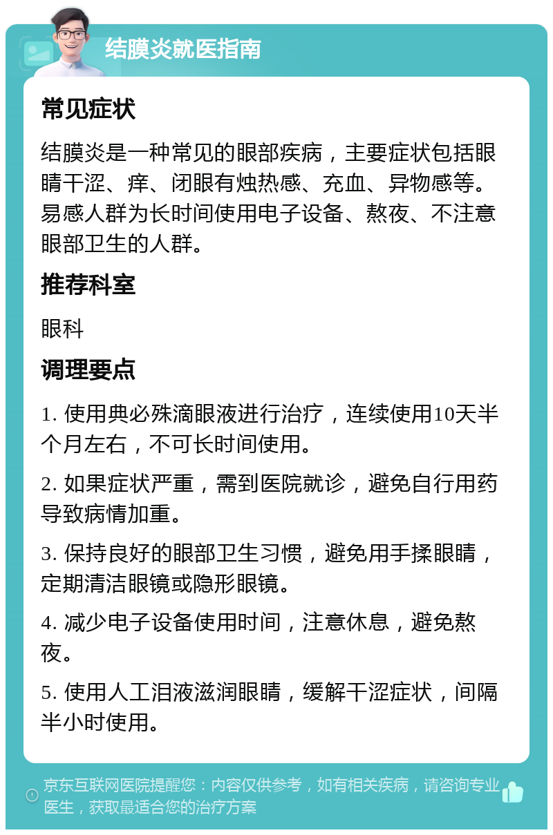 结膜炎就医指南 常见症状 结膜炎是一种常见的眼部疾病，主要症状包括眼睛干涩、痒、闭眼有烛热感、充血、异物感等。易感人群为长时间使用电子设备、熬夜、不注意眼部卫生的人群。 推荐科室 眼科 调理要点 1. 使用典必殊滴眼液进行治疗，连续使用10天半个月左右，不可长时间使用。 2. 如果症状严重，需到医院就诊，避免自行用药导致病情加重。 3. 保持良好的眼部卫生习惯，避免用手揉眼睛，定期清洁眼镜或隐形眼镜。 4. 减少电子设备使用时间，注意休息，避免熬夜。 5. 使用人工泪液滋润眼睛，缓解干涩症状，间隔半小时使用。