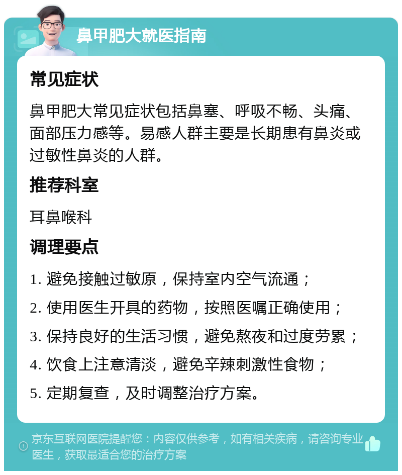 鼻甲肥大就医指南 常见症状 鼻甲肥大常见症状包括鼻塞、呼吸不畅、头痛、面部压力感等。易感人群主要是长期患有鼻炎或过敏性鼻炎的人群。 推荐科室 耳鼻喉科 调理要点 1. 避免接触过敏原，保持室内空气流通； 2. 使用医生开具的药物，按照医嘱正确使用； 3. 保持良好的生活习惯，避免熬夜和过度劳累； 4. 饮食上注意清淡，避免辛辣刺激性食物； 5. 定期复查，及时调整治疗方案。