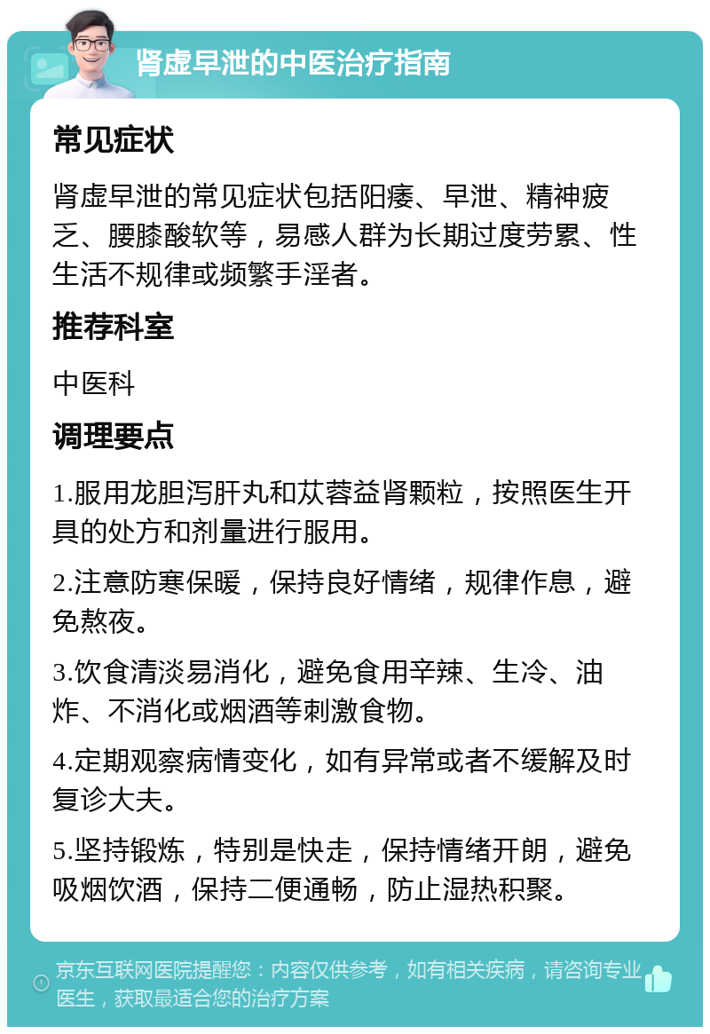 肾虚早泄的中医治疗指南 常见症状 肾虚早泄的常见症状包括阳痿、早泄、精神疲乏、腰膝酸软等，易感人群为长期过度劳累、性生活不规律或频繁手淫者。 推荐科室 中医科 调理要点 1.服用龙胆泻肝丸和苁蓉益肾颗粒，按照医生开具的处方和剂量进行服用。 2.注意防寒保暖，保持良好情绪，规律作息，避免熬夜。 3.饮食清淡易消化，避免食用辛辣、生冷、油炸、不消化或烟酒等刺激食物。 4.定期观察病情变化，如有异常或者不缓解及时复诊大夫。 5.坚持锻炼，特别是快走，保持情绪开朗，避免吸烟饮酒，保持二便通畅，防止湿热积聚。