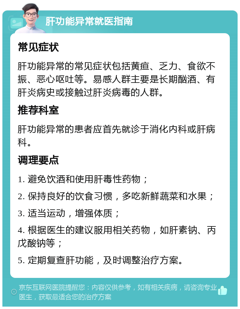 肝功能异常就医指南 常见症状 肝功能异常的常见症状包括黄疸、乏力、食欲不振、恶心呕吐等。易感人群主要是长期酗酒、有肝炎病史或接触过肝炎病毒的人群。 推荐科室 肝功能异常的患者应首先就诊于消化内科或肝病科。 调理要点 1. 避免饮酒和使用肝毒性药物； 2. 保持良好的饮食习惯，多吃新鲜蔬菜和水果； 3. 适当运动，增强体质； 4. 根据医生的建议服用相关药物，如肝素钠、丙戊酸钠等； 5. 定期复查肝功能，及时调整治疗方案。