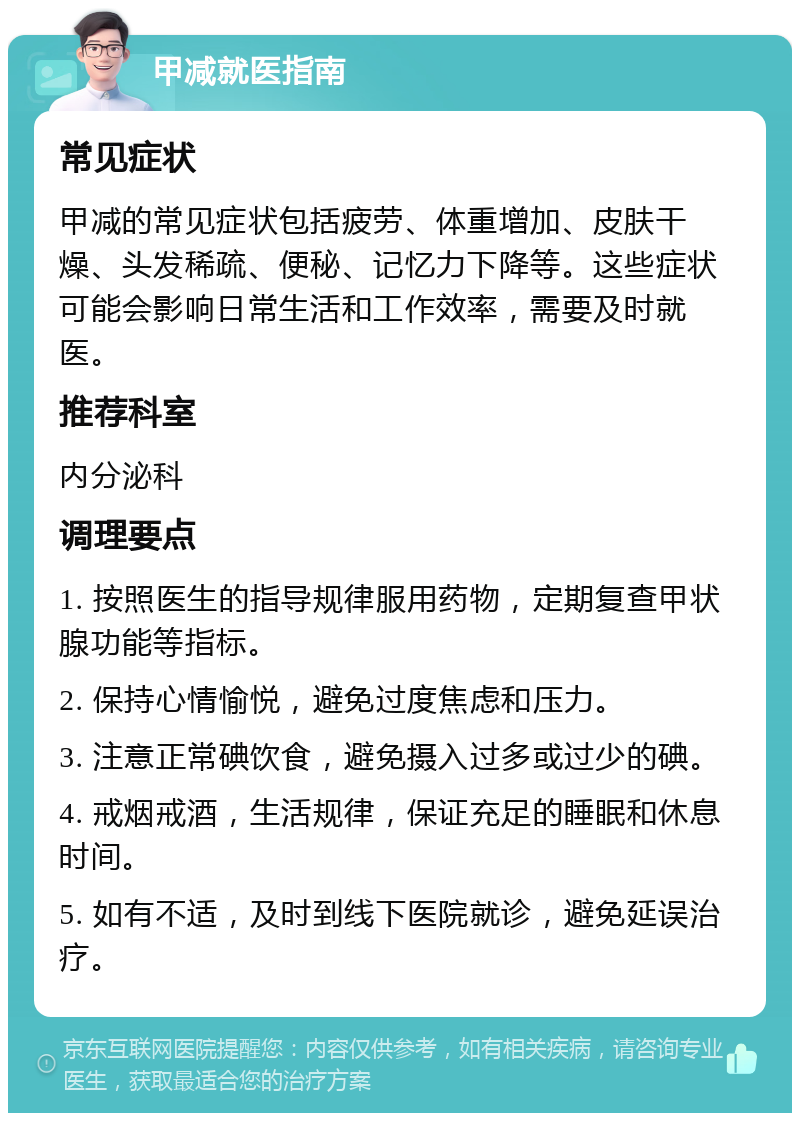 甲减就医指南 常见症状 甲减的常见症状包括疲劳、体重增加、皮肤干燥、头发稀疏、便秘、记忆力下降等。这些症状可能会影响日常生活和工作效率，需要及时就医。 推荐科室 内分泌科 调理要点 1. 按照医生的指导规律服用药物，定期复查甲状腺功能等指标。 2. 保持心情愉悦，避免过度焦虑和压力。 3. 注意正常碘饮食，避免摄入过多或过少的碘。 4. 戒烟戒酒，生活规律，保证充足的睡眠和休息时间。 5. 如有不适，及时到线下医院就诊，避免延误治疗。