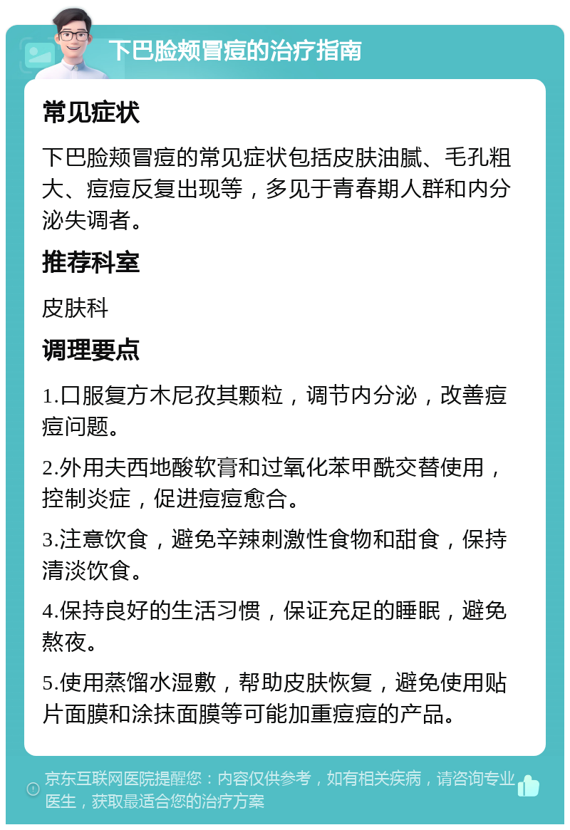 下巴脸颊冒痘的治疗指南 常见症状 下巴脸颊冒痘的常见症状包括皮肤油腻、毛孔粗大、痘痘反复出现等，多见于青春期人群和内分泌失调者。 推荐科室 皮肤科 调理要点 1.口服复方木尼孜其颗粒，调节内分泌，改善痘痘问题。 2.外用夫西地酸软膏和过氧化苯甲酰交替使用，控制炎症，促进痘痘愈合。 3.注意饮食，避免辛辣刺激性食物和甜食，保持清淡饮食。 4.保持良好的生活习惯，保证充足的睡眠，避免熬夜。 5.使用蒸馏水湿敷，帮助皮肤恢复，避免使用贴片面膜和涂抹面膜等可能加重痘痘的产品。