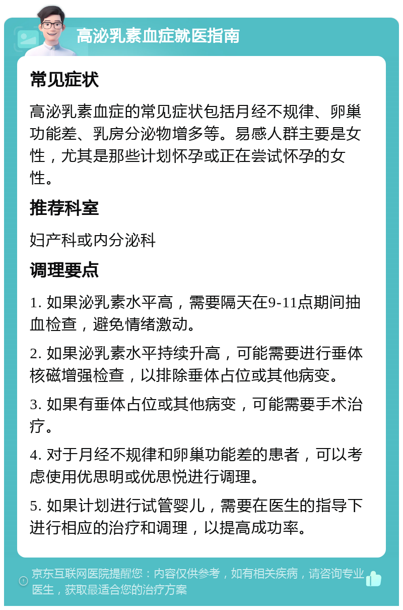 高泌乳素血症就医指南 常见症状 高泌乳素血症的常见症状包括月经不规律、卵巢功能差、乳房分泌物增多等。易感人群主要是女性，尤其是那些计划怀孕或正在尝试怀孕的女性。 推荐科室 妇产科或内分泌科 调理要点 1. 如果泌乳素水平高，需要隔天在9-11点期间抽血检查，避免情绪激动。 2. 如果泌乳素水平持续升高，可能需要进行垂体核磁增强检查，以排除垂体占位或其他病变。 3. 如果有垂体占位或其他病变，可能需要手术治疗。 4. 对于月经不规律和卵巢功能差的患者，可以考虑使用优思明或优思悦进行调理。 5. 如果计划进行试管婴儿，需要在医生的指导下进行相应的治疗和调理，以提高成功率。