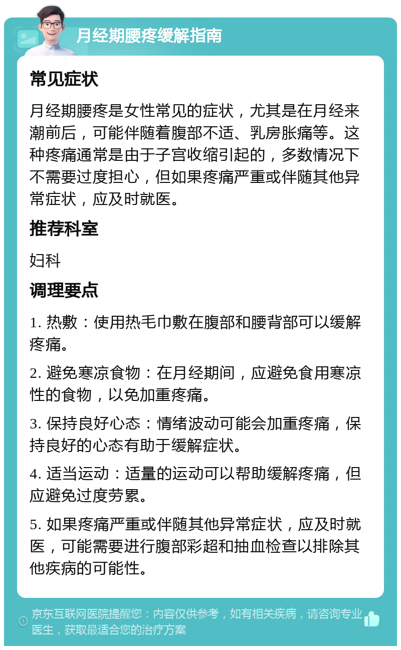 月经期腰疼缓解指南 常见症状 月经期腰疼是女性常见的症状，尤其是在月经来潮前后，可能伴随着腹部不适、乳房胀痛等。这种疼痛通常是由于子宫收缩引起的，多数情况下不需要过度担心，但如果疼痛严重或伴随其他异常症状，应及时就医。 推荐科室 妇科 调理要点 1. 热敷：使用热毛巾敷在腹部和腰背部可以缓解疼痛。 2. 避免寒凉食物：在月经期间，应避免食用寒凉性的食物，以免加重疼痛。 3. 保持良好心态：情绪波动可能会加重疼痛，保持良好的心态有助于缓解症状。 4. 适当运动：适量的运动可以帮助缓解疼痛，但应避免过度劳累。 5. 如果疼痛严重或伴随其他异常症状，应及时就医，可能需要进行腹部彩超和抽血检查以排除其他疾病的可能性。