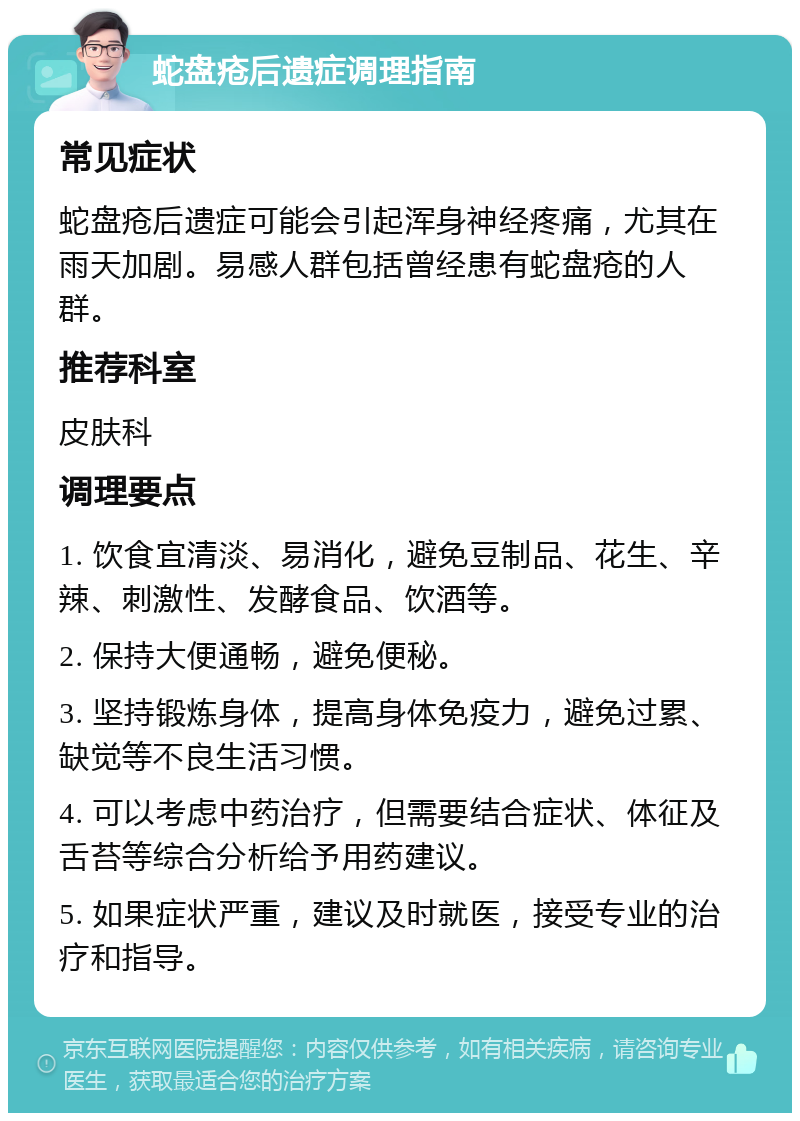 蛇盘疮后遗症调理指南 常见症状 蛇盘疮后遗症可能会引起浑身神经疼痛，尤其在雨天加剧。易感人群包括曾经患有蛇盘疮的人群。 推荐科室 皮肤科 调理要点 1. 饮食宜清淡、易消化，避免豆制品、花生、辛辣、刺激性、发酵食品、饮酒等。 2. 保持大便通畅，避免便秘。 3. 坚持锻炼身体，提高身体免疫力，避免过累、缺觉等不良生活习惯。 4. 可以考虑中药治疗，但需要结合症状、体征及舌苔等综合分析给予用药建议。 5. 如果症状严重，建议及时就医，接受专业的治疗和指导。