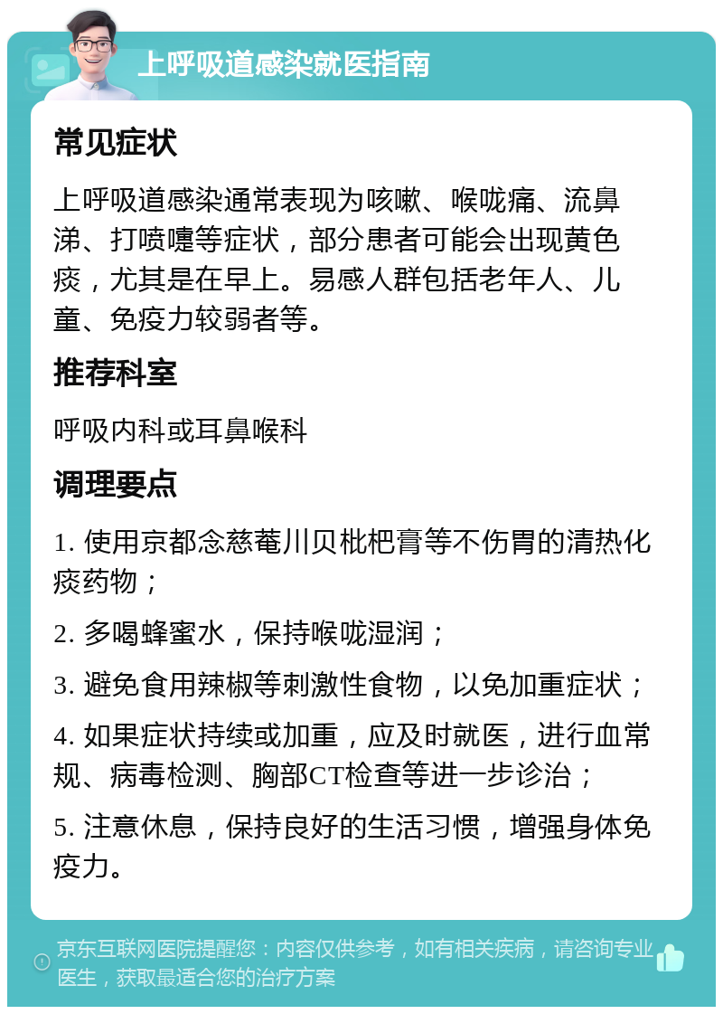 上呼吸道感染就医指南 常见症状 上呼吸道感染通常表现为咳嗽、喉咙痛、流鼻涕、打喷嚏等症状，部分患者可能会出现黄色痰，尤其是在早上。易感人群包括老年人、儿童、免疫力较弱者等。 推荐科室 呼吸内科或耳鼻喉科 调理要点 1. 使用京都念慈菴川贝枇杷膏等不伤胃的清热化痰药物； 2. 多喝蜂蜜水，保持喉咙湿润； 3. 避免食用辣椒等刺激性食物，以免加重症状； 4. 如果症状持续或加重，应及时就医，进行血常规、病毒检测、胸部CT检查等进一步诊治； 5. 注意休息，保持良好的生活习惯，增强身体免疫力。