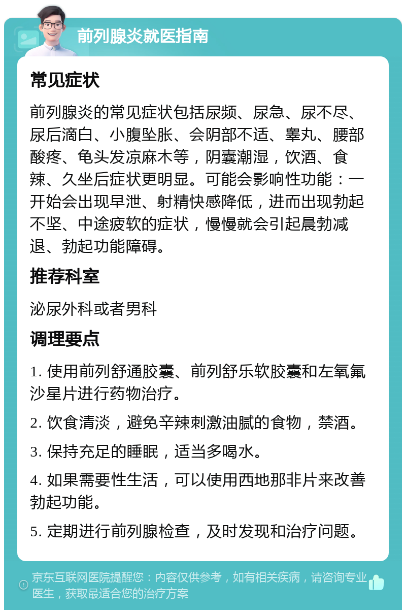 前列腺炎就医指南 常见症状 前列腺炎的常见症状包括尿频、尿急、尿不尽、尿后滴白、小腹坠胀、会阴部不适、睾丸、腰部酸疼、龟头发凉麻木等，阴囊潮湿，饮酒、食辣、久坐后症状更明显。可能会影响性功能：一开始会出现早泄、射精快感降低，进而出现勃起不坚、中途疲软的症状，慢慢就会引起晨勃减退、勃起功能障碍。 推荐科室 泌尿外科或者男科 调理要点 1. 使用前列舒通胶囊、前列舒乐软胶囊和左氧氟沙星片进行药物治疗。 2. 饮食清淡，避免辛辣刺激油腻的食物，禁酒。 3. 保持充足的睡眠，适当多喝水。 4. 如果需要性生活，可以使用西地那非片来改善勃起功能。 5. 定期进行前列腺检查，及时发现和治疗问题。