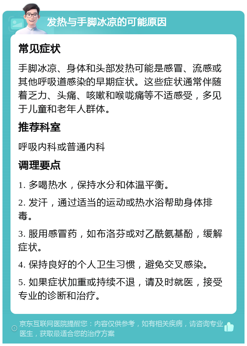 发热与手脚冰凉的可能原因 常见症状 手脚冰凉、身体和头部发热可能是感冒、流感或其他呼吸道感染的早期症状。这些症状通常伴随着乏力、头痛、咳嗽和喉咙痛等不适感受，多见于儿童和老年人群体。 推荐科室 呼吸内科或普通内科 调理要点 1. 多喝热水，保持水分和体温平衡。 2. 发汗，通过适当的运动或热水浴帮助身体排毒。 3. 服用感冒药，如布洛芬或对乙酰氨基酚，缓解症状。 4. 保持良好的个人卫生习惯，避免交叉感染。 5. 如果症状加重或持续不退，请及时就医，接受专业的诊断和治疗。