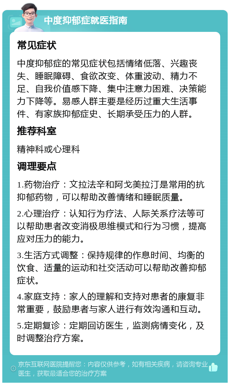 中度抑郁症就医指南 常见症状 中度抑郁症的常见症状包括情绪低落、兴趣丧失、睡眠障碍、食欲改变、体重波动、精力不足、自我价值感下降、集中注意力困难、决策能力下降等。易感人群主要是经历过重大生活事件、有家族抑郁症史、长期承受压力的人群。 推荐科室 精神科或心理科 调理要点 1.药物治疗：文拉法辛和阿戈美拉汀是常用的抗抑郁药物，可以帮助改善情绪和睡眠质量。 2.心理治疗：认知行为疗法、人际关系疗法等可以帮助患者改变消极思维模式和行为习惯，提高应对压力的能力。 3.生活方式调整：保持规律的作息时间、均衡的饮食、适量的运动和社交活动可以帮助改善抑郁症状。 4.家庭支持：家人的理解和支持对患者的康复非常重要，鼓励患者与家人进行有效沟通和互动。 5.定期复诊：定期回访医生，监测病情变化，及时调整治疗方案。