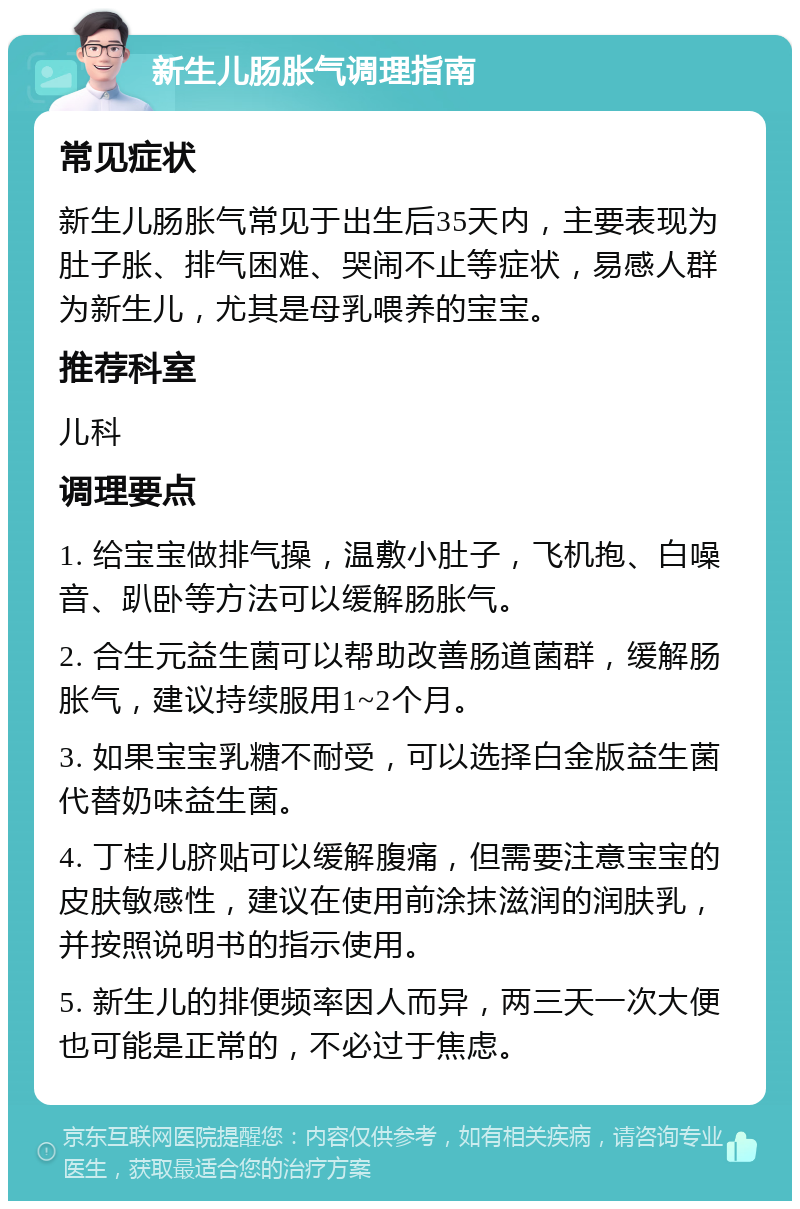 新生儿肠胀气调理指南 常见症状 新生儿肠胀气常见于出生后35天内，主要表现为肚子胀、排气困难、哭闹不止等症状，易感人群为新生儿，尤其是母乳喂养的宝宝。 推荐科室 儿科 调理要点 1. 给宝宝做排气操，温敷小肚子，飞机抱、白噪音、趴卧等方法可以缓解肠胀气。 2. 合生元益生菌可以帮助改善肠道菌群，缓解肠胀气，建议持续服用1~2个月。 3. 如果宝宝乳糖不耐受，可以选择白金版益生菌代替奶味益生菌。 4. 丁桂儿脐贴可以缓解腹痛，但需要注意宝宝的皮肤敏感性，建议在使用前涂抹滋润的润肤乳，并按照说明书的指示使用。 5. 新生儿的排便频率因人而异，两三天一次大便也可能是正常的，不必过于焦虑。