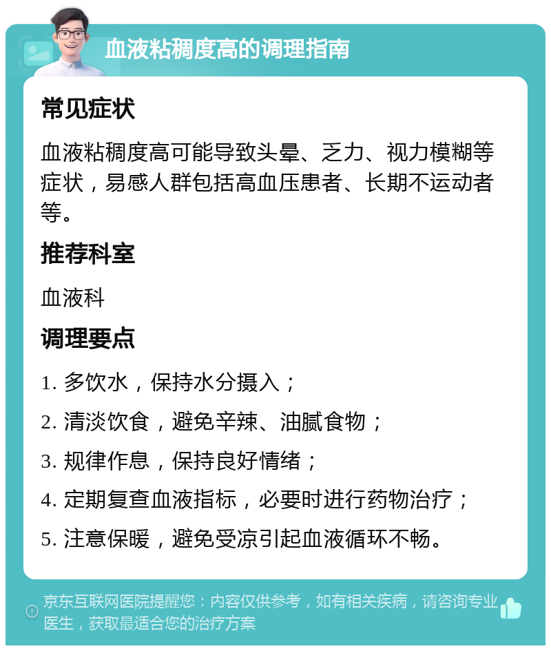 血液粘稠度高的调理指南 常见症状 血液粘稠度高可能导致头晕、乏力、视力模糊等症状，易感人群包括高血压患者、长期不运动者等。 推荐科室 血液科 调理要点 1. 多饮水，保持水分摄入； 2. 清淡饮食，避免辛辣、油腻食物； 3. 规律作息，保持良好情绪； 4. 定期复查血液指标，必要时进行药物治疗； 5. 注意保暖，避免受凉引起血液循环不畅。