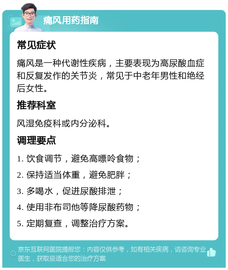 痛风用药指南 常见症状 痛风是一种代谢性疾病，主要表现为高尿酸血症和反复发作的关节炎，常见于中老年男性和绝经后女性。 推荐科室 风湿免疫科或内分泌科。 调理要点 1. 饮食调节，避免高嘌呤食物； 2. 保持适当体重，避免肥胖； 3. 多喝水，促进尿酸排泄； 4. 使用非布司他等降尿酸药物； 5. 定期复查，调整治疗方案。