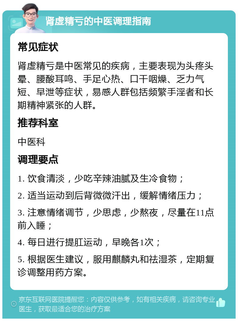 肾虚精亏的中医调理指南 常见症状 肾虚精亏是中医常见的疾病，主要表现为头疼头晕、腰酸耳鸣、手足心热、口干咽燥、乏力气短、早泄等症状，易感人群包括频繁手淫者和长期精神紧张的人群。 推荐科室 中医科 调理要点 1. 饮食清淡，少吃辛辣油腻及生冷食物； 2. 适当运动到后背微微汗出，缓解情绪压力； 3. 注意情绪调节，少思虑，少熬夜，尽量在11点前入睡； 4. 每日进行提肛运动，早晚各1次； 5. 根据医生建议，服用麒麟丸和祛湿茶，定期复诊调整用药方案。