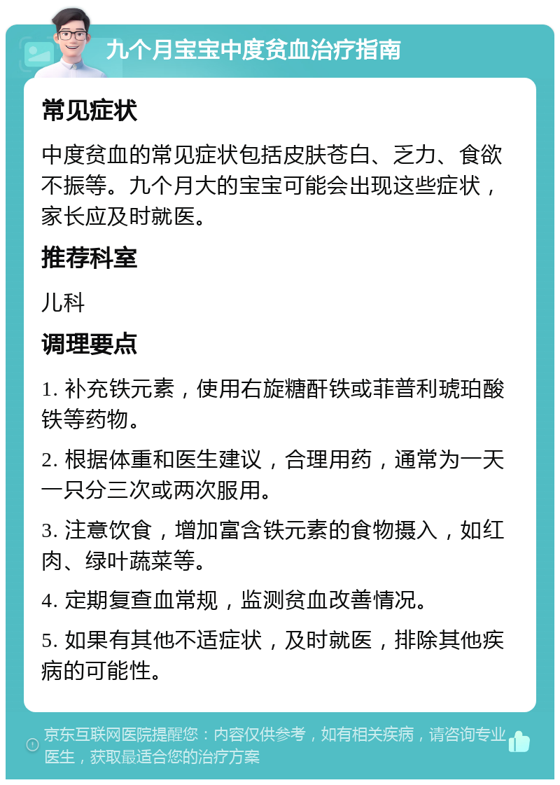 九个月宝宝中度贫血治疗指南 常见症状 中度贫血的常见症状包括皮肤苍白、乏力、食欲不振等。九个月大的宝宝可能会出现这些症状，家长应及时就医。 推荐科室 儿科 调理要点 1. 补充铁元素，使用右旋糖酐铁或菲普利琥珀酸铁等药物。 2. 根据体重和医生建议，合理用药，通常为一天一只分三次或两次服用。 3. 注意饮食，增加富含铁元素的食物摄入，如红肉、绿叶蔬菜等。 4. 定期复查血常规，监测贫血改善情况。 5. 如果有其他不适症状，及时就医，排除其他疾病的可能性。