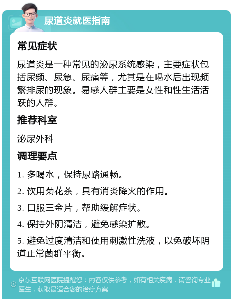 尿道炎就医指南 常见症状 尿道炎是一种常见的泌尿系统感染，主要症状包括尿频、尿急、尿痛等，尤其是在喝水后出现频繁排尿的现象。易感人群主要是女性和性生活活跃的人群。 推荐科室 泌尿外科 调理要点 1. 多喝水，保持尿路通畅。 2. 饮用菊花茶，具有消炎降火的作用。 3. 口服三金片，帮助缓解症状。 4. 保持外阴清洁，避免感染扩散。 5. 避免过度清洁和使用刺激性洗液，以免破坏阴道正常菌群平衡。