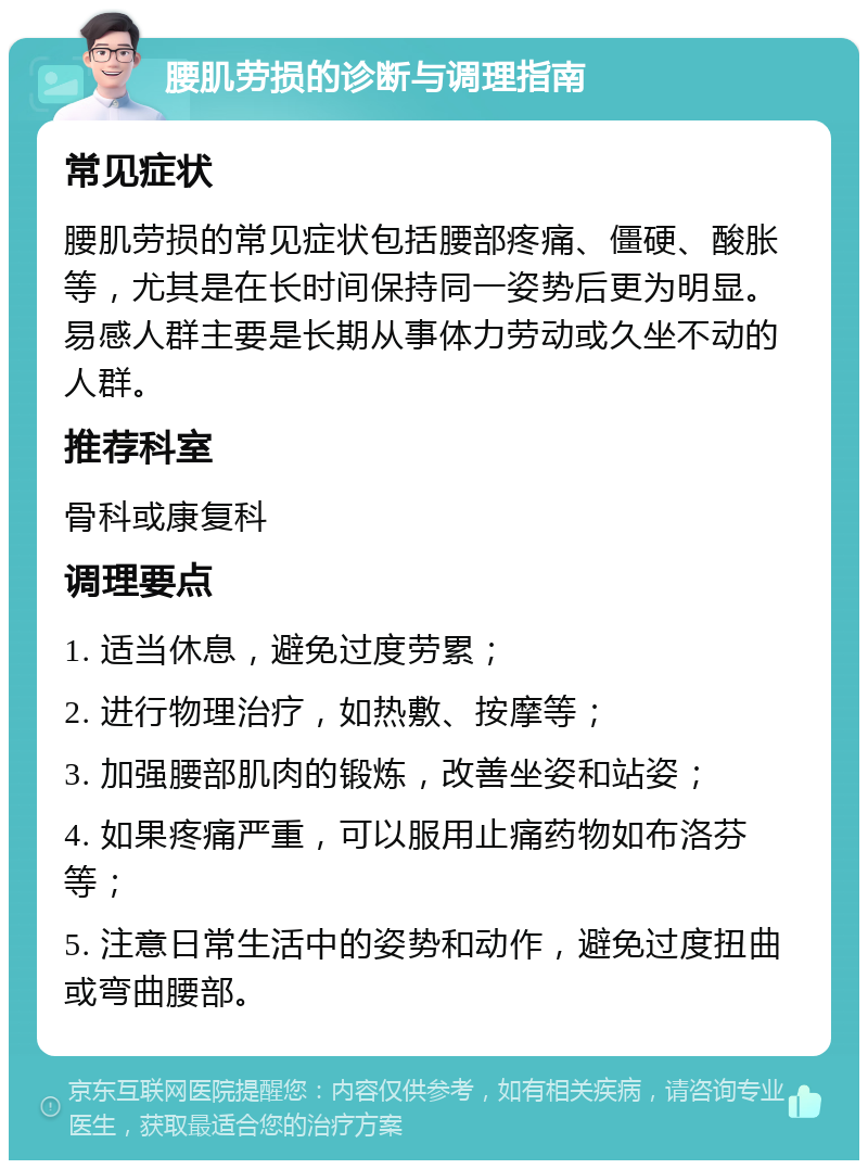 腰肌劳损的诊断与调理指南 常见症状 腰肌劳损的常见症状包括腰部疼痛、僵硬、酸胀等，尤其是在长时间保持同一姿势后更为明显。易感人群主要是长期从事体力劳动或久坐不动的人群。 推荐科室 骨科或康复科 调理要点 1. 适当休息，避免过度劳累； 2. 进行物理治疗，如热敷、按摩等； 3. 加强腰部肌肉的锻炼，改善坐姿和站姿； 4. 如果疼痛严重，可以服用止痛药物如布洛芬等； 5. 注意日常生活中的姿势和动作，避免过度扭曲或弯曲腰部。