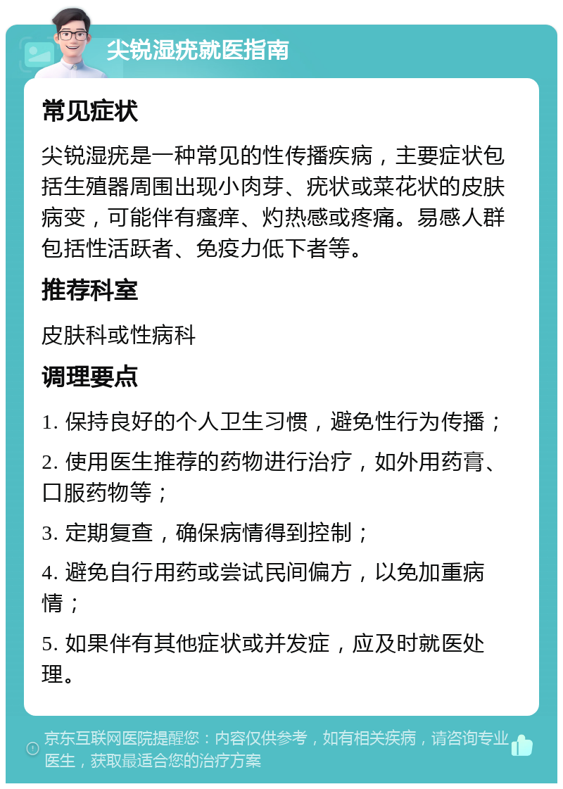 尖锐湿疣就医指南 常见症状 尖锐湿疣是一种常见的性传播疾病，主要症状包括生殖器周围出现小肉芽、疣状或菜花状的皮肤病变，可能伴有瘙痒、灼热感或疼痛。易感人群包括性活跃者、免疫力低下者等。 推荐科室 皮肤科或性病科 调理要点 1. 保持良好的个人卫生习惯，避免性行为传播； 2. 使用医生推荐的药物进行治疗，如外用药膏、口服药物等； 3. 定期复查，确保病情得到控制； 4. 避免自行用药或尝试民间偏方，以免加重病情； 5. 如果伴有其他症状或并发症，应及时就医处理。