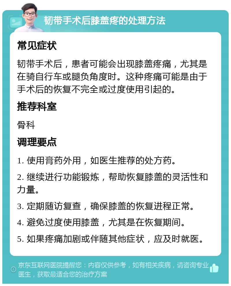 韧带手术后膝盖疼的处理方法 常见症状 韧带手术后，患者可能会出现膝盖疼痛，尤其是在骑自行车或腿负角度时。这种疼痛可能是由于手术后的恢复不完全或过度使用引起的。 推荐科室 骨科 调理要点 1. 使用膏药外用，如医生推荐的处方药。 2. 继续进行功能锻炼，帮助恢复膝盖的灵活性和力量。 3. 定期随访复查，确保膝盖的恢复进程正常。 4. 避免过度使用膝盖，尤其是在恢复期间。 5. 如果疼痛加剧或伴随其他症状，应及时就医。