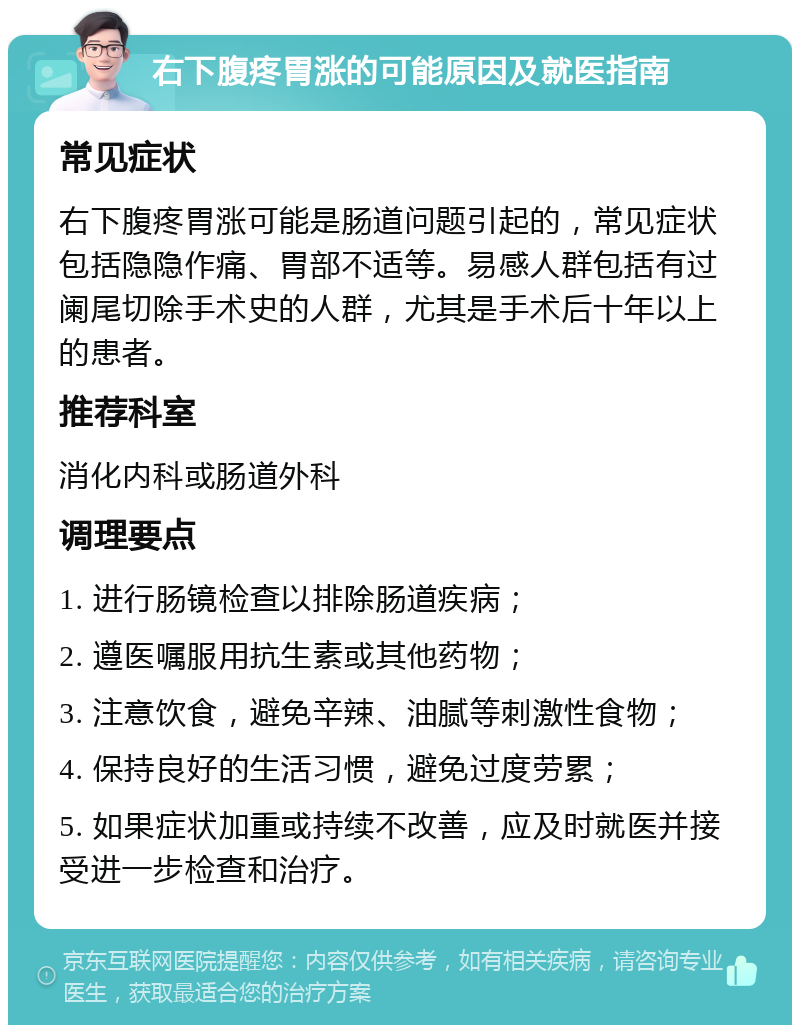 右下腹疼胃涨的可能原因及就医指南 常见症状 右下腹疼胃涨可能是肠道问题引起的，常见症状包括隐隐作痛、胃部不适等。易感人群包括有过阑尾切除手术史的人群，尤其是手术后十年以上的患者。 推荐科室 消化内科或肠道外科 调理要点 1. 进行肠镜检查以排除肠道疾病； 2. 遵医嘱服用抗生素或其他药物； 3. 注意饮食，避免辛辣、油腻等刺激性食物； 4. 保持良好的生活习惯，避免过度劳累； 5. 如果症状加重或持续不改善，应及时就医并接受进一步检查和治疗。