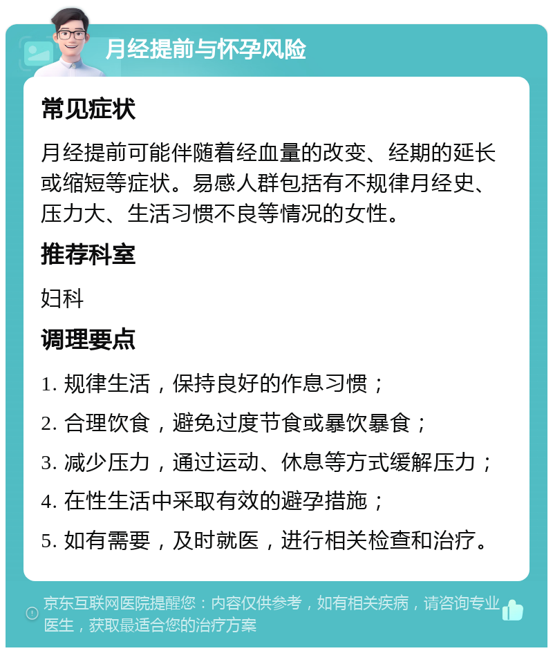 月经提前与怀孕风险 常见症状 月经提前可能伴随着经血量的改变、经期的延长或缩短等症状。易感人群包括有不规律月经史、压力大、生活习惯不良等情况的女性。 推荐科室 妇科 调理要点 1. 规律生活，保持良好的作息习惯； 2. 合理饮食，避免过度节食或暴饮暴食； 3. 减少压力，通过运动、休息等方式缓解压力； 4. 在性生活中采取有效的避孕措施； 5. 如有需要，及时就医，进行相关检查和治疗。