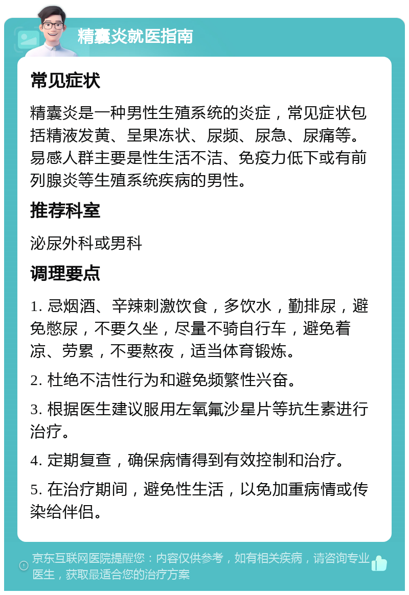 精囊炎就医指南 常见症状 精囊炎是一种男性生殖系统的炎症，常见症状包括精液发黄、呈果冻状、尿频、尿急、尿痛等。易感人群主要是性生活不洁、免疫力低下或有前列腺炎等生殖系统疾病的男性。 推荐科室 泌尿外科或男科 调理要点 1. 忌烟酒、辛辣刺激饮食，多饮水，勤排尿，避免憋尿，不要久坐，尽量不骑自行车，避免着凉、劳累，不要熬夜，适当体育锻炼。 2. 杜绝不洁性行为和避免频繁性兴奋。 3. 根据医生建议服用左氧氟沙星片等抗生素进行治疗。 4. 定期复查，确保病情得到有效控制和治疗。 5. 在治疗期间，避免性生活，以免加重病情或传染给伴侣。