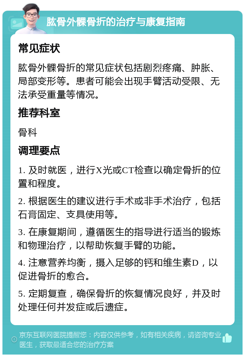 肱骨外髁骨折的治疗与康复指南 常见症状 肱骨外髁骨折的常见症状包括剧烈疼痛、肿胀、局部变形等。患者可能会出现手臂活动受限、无法承受重量等情况。 推荐科室 骨科 调理要点 1. 及时就医，进行X光或CT检查以确定骨折的位置和程度。 2. 根据医生的建议进行手术或非手术治疗，包括石膏固定、支具使用等。 3. 在康复期间，遵循医生的指导进行适当的锻炼和物理治疗，以帮助恢复手臂的功能。 4. 注意营养均衡，摄入足够的钙和维生素D，以促进骨折的愈合。 5. 定期复查，确保骨折的恢复情况良好，并及时处理任何并发症或后遗症。