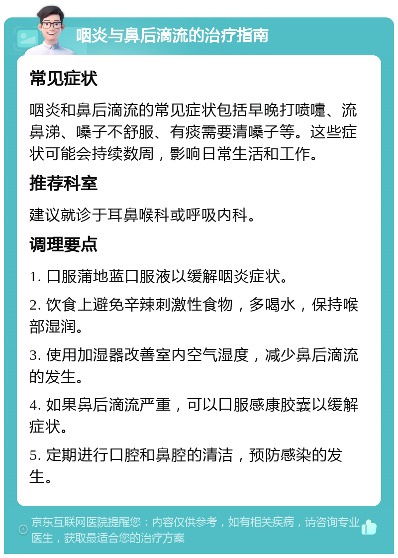 咽炎与鼻后滴流的治疗指南 常见症状 咽炎和鼻后滴流的常见症状包括早晚打喷嚏、流鼻涕、嗓子不舒服、有痰需要清嗓子等。这些症状可能会持续数周，影响日常生活和工作。 推荐科室 建议就诊于耳鼻喉科或呼吸内科。 调理要点 1. 口服蒲地蓝口服液以缓解咽炎症状。 2. 饮食上避免辛辣刺激性食物，多喝水，保持喉部湿润。 3. 使用加湿器改善室内空气湿度，减少鼻后滴流的发生。 4. 如果鼻后滴流严重，可以口服感康胶囊以缓解症状。 5. 定期进行口腔和鼻腔的清洁，预防感染的发生。