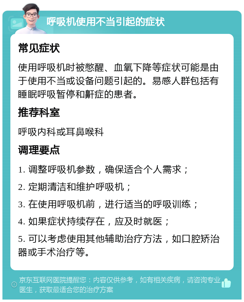 呼吸机使用不当引起的症状 常见症状 使用呼吸机时被憋醒、血氧下降等症状可能是由于使用不当或设备问题引起的。易感人群包括有睡眠呼吸暂停和鼾症的患者。 推荐科室 呼吸内科或耳鼻喉科 调理要点 1. 调整呼吸机参数，确保适合个人需求； 2. 定期清洁和维护呼吸机； 3. 在使用呼吸机前，进行适当的呼吸训练； 4. 如果症状持续存在，应及时就医； 5. 可以考虑使用其他辅助治疗方法，如口腔矫治器或手术治疗等。