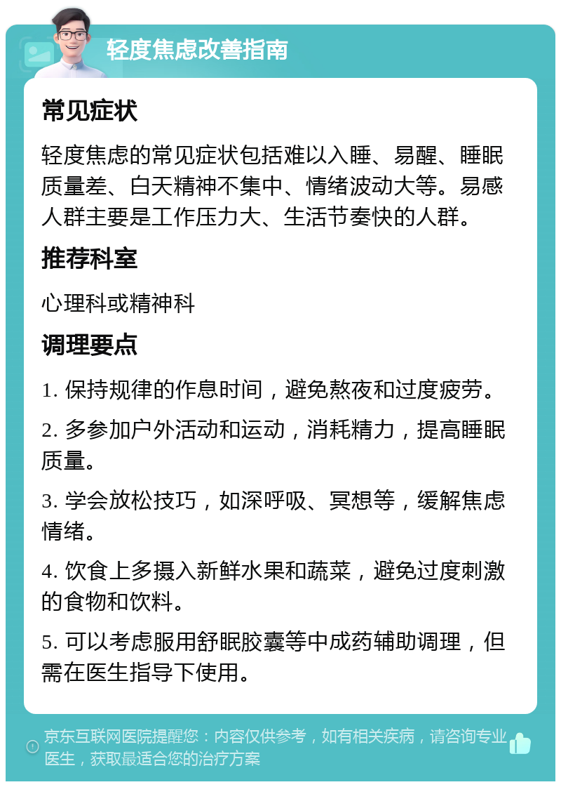 轻度焦虑改善指南 常见症状 轻度焦虑的常见症状包括难以入睡、易醒、睡眠质量差、白天精神不集中、情绪波动大等。易感人群主要是工作压力大、生活节奏快的人群。 推荐科室 心理科或精神科 调理要点 1. 保持规律的作息时间，避免熬夜和过度疲劳。 2. 多参加户外活动和运动，消耗精力，提高睡眠质量。 3. 学会放松技巧，如深呼吸、冥想等，缓解焦虑情绪。 4. 饮食上多摄入新鲜水果和蔬菜，避免过度刺激的食物和饮料。 5. 可以考虑服用舒眠胶囊等中成药辅助调理，但需在医生指导下使用。