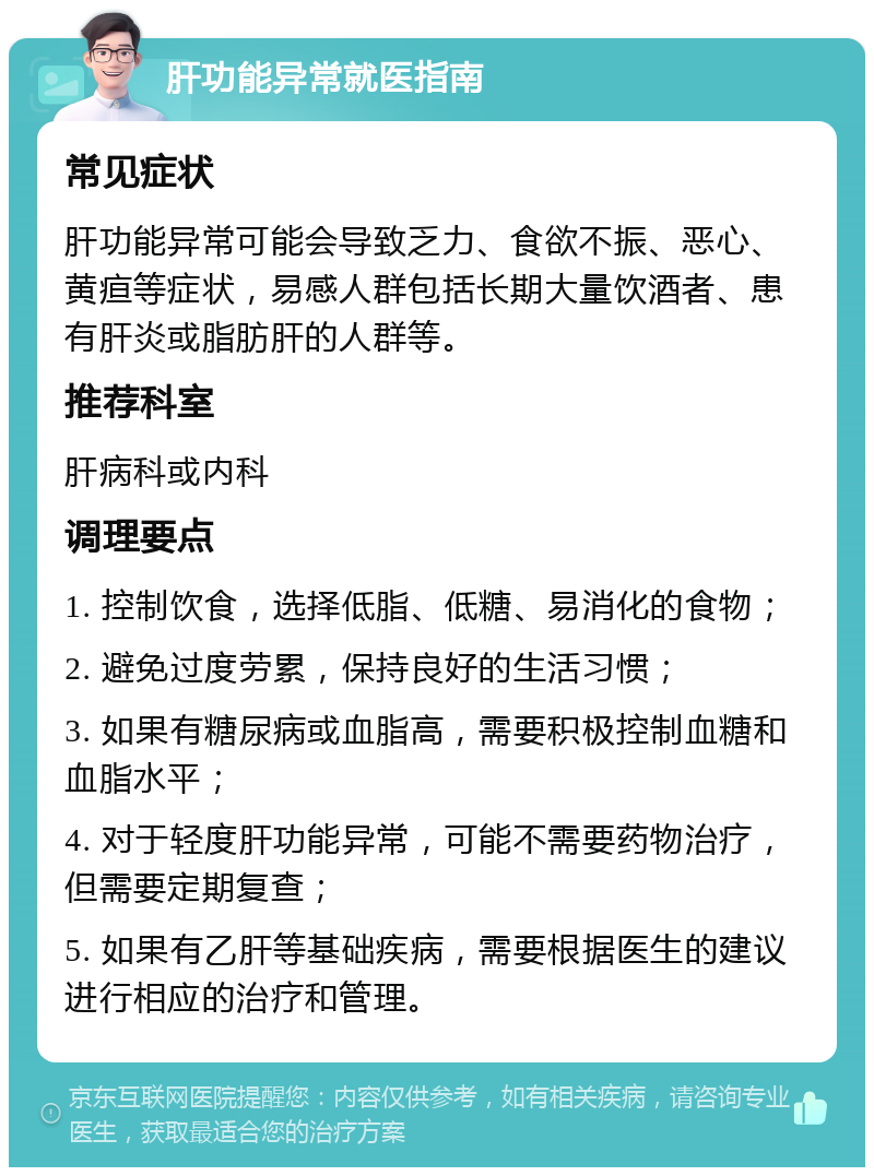 肝功能异常就医指南 常见症状 肝功能异常可能会导致乏力、食欲不振、恶心、黄疸等症状，易感人群包括长期大量饮酒者、患有肝炎或脂肪肝的人群等。 推荐科室 肝病科或内科 调理要点 1. 控制饮食，选择低脂、低糖、易消化的食物； 2. 避免过度劳累，保持良好的生活习惯； 3. 如果有糖尿病或血脂高，需要积极控制血糖和血脂水平； 4. 对于轻度肝功能异常，可能不需要药物治疗，但需要定期复查； 5. 如果有乙肝等基础疾病，需要根据医生的建议进行相应的治疗和管理。