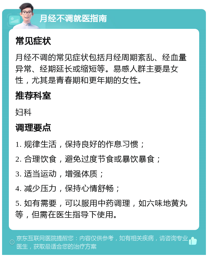 月经不调就医指南 常见症状 月经不调的常见症状包括月经周期紊乱、经血量异常、经期延长或缩短等。易感人群主要是女性，尤其是青春期和更年期的女性。 推荐科室 妇科 调理要点 1. 规律生活，保持良好的作息习惯； 2. 合理饮食，避免过度节食或暴饮暴食； 3. 适当运动，增强体质； 4. 减少压力，保持心情舒畅； 5. 如有需要，可以服用中药调理，如六味地黄丸等，但需在医生指导下使用。