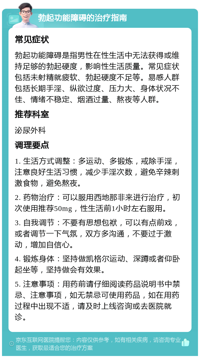 勃起功能障碍的治疗指南 常见症状 勃起功能障碍是指男性在性生活中无法获得或维持足够的勃起硬度，影响性生活质量。常见症状包括未射精就疲软、勃起硬度不足等。易感人群包括长期手淫、纵欲过度、压力大、身体状况不佳、情绪不稳定、烟酒过量、熬夜等人群。 推荐科室 泌尿外科 调理要点 1. 生活方式调整：多运动、多锻炼，戒除手淫，注意良好生活习惯，减少手淫次数，避免辛辣刺激食物，避免熬夜。 2. 药物治疗：可以服用西地那非来进行治疗，初次使用推荐50mg，性生活前1小时左右服用。 3. 自我调节：不要有思想包袱，可以有点前戏，或者调节一下气氛，双方多沟通，不要过于激动，增加自信心。 4. 锻炼身体：坚持做凯格尔运动、深蹲或者仰卧起坐等，坚持做会有效果。 5. 注意事项：用药前请仔细阅读药品说明书中禁忌、注意事项，如无禁忌可使用药品，如在用药过程中出现不适，请及时上线咨询或去医院就诊。