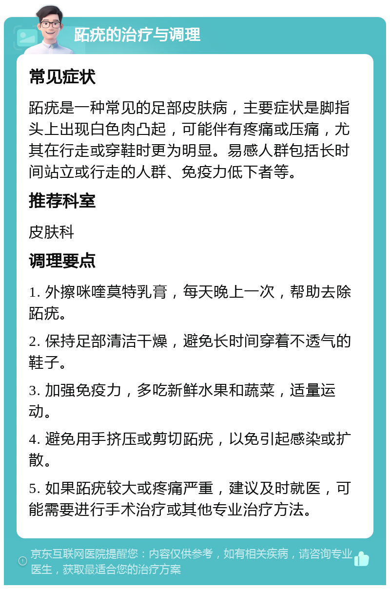 跖疣的治疗与调理 常见症状 跖疣是一种常见的足部皮肤病，主要症状是脚指头上出现白色肉凸起，可能伴有疼痛或压痛，尤其在行走或穿鞋时更为明显。易感人群包括长时间站立或行走的人群、免疫力低下者等。 推荐科室 皮肤科 调理要点 1. 外擦咪喹莫特乳膏，每天晚上一次，帮助去除跖疣。 2. 保持足部清洁干燥，避免长时间穿着不透气的鞋子。 3. 加强免疫力，多吃新鲜水果和蔬菜，适量运动。 4. 避免用手挤压或剪切跖疣，以免引起感染或扩散。 5. 如果跖疣较大或疼痛严重，建议及时就医，可能需要进行手术治疗或其他专业治疗方法。