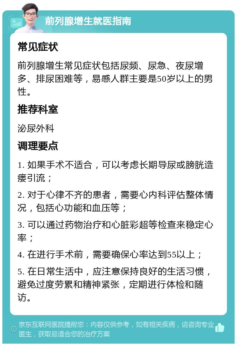 前列腺增生就医指南 常见症状 前列腺增生常见症状包括尿频、尿急、夜尿增多、排尿困难等，易感人群主要是50岁以上的男性。 推荐科室 泌尿外科 调理要点 1. 如果手术不适合，可以考虑长期导尿或膀胱造瘘引流； 2. 对于心律不齐的患者，需要心内科评估整体情况，包括心功能和血压等； 3. 可以通过药物治疗和心脏彩超等检查来稳定心率； 4. 在进行手术前，需要确保心率达到55以上； 5. 在日常生活中，应注意保持良好的生活习惯，避免过度劳累和精神紧张，定期进行体检和随访。