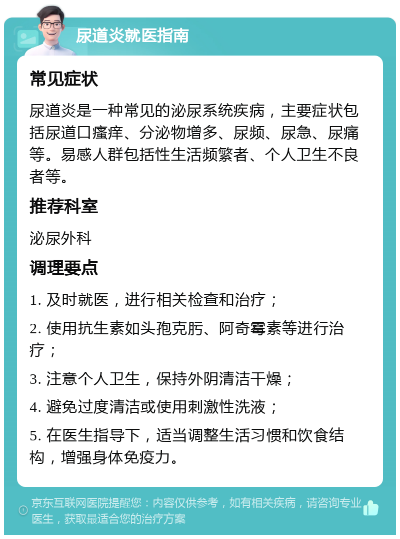 尿道炎就医指南 常见症状 尿道炎是一种常见的泌尿系统疾病，主要症状包括尿道口瘙痒、分泌物增多、尿频、尿急、尿痛等。易感人群包括性生活频繁者、个人卫生不良者等。 推荐科室 泌尿外科 调理要点 1. 及时就医，进行相关检查和治疗； 2. 使用抗生素如头孢克肟、阿奇霉素等进行治疗； 3. 注意个人卫生，保持外阴清洁干燥； 4. 避免过度清洁或使用刺激性洗液； 5. 在医生指导下，适当调整生活习惯和饮食结构，增强身体免疫力。