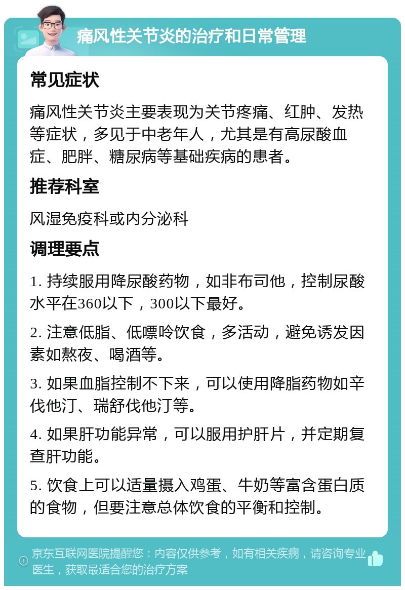 痛风性关节炎的治疗和日常管理 常见症状 痛风性关节炎主要表现为关节疼痛、红肿、发热等症状，多见于中老年人，尤其是有高尿酸血症、肥胖、糖尿病等基础疾病的患者。 推荐科室 风湿免疫科或内分泌科 调理要点 1. 持续服用降尿酸药物，如非布司他，控制尿酸水平在360以下，300以下最好。 2. 注意低脂、低嘌呤饮食，多活动，避免诱发因素如熬夜、喝酒等。 3. 如果血脂控制不下来，可以使用降脂药物如辛伐他汀、瑞舒伐他汀等。 4. 如果肝功能异常，可以服用护肝片，并定期复查肝功能。 5. 饮食上可以适量摄入鸡蛋、牛奶等富含蛋白质的食物，但要注意总体饮食的平衡和控制。