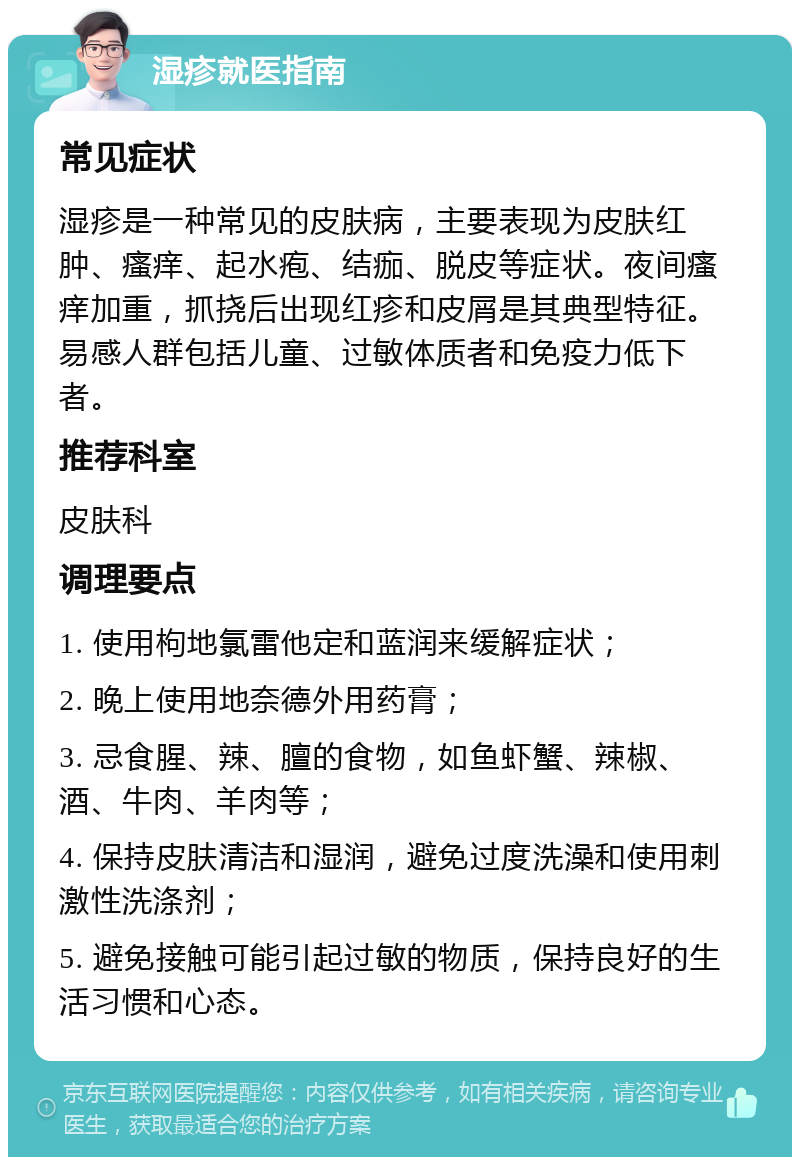 湿疹就医指南 常见症状 湿疹是一种常见的皮肤病，主要表现为皮肤红肿、瘙痒、起水疱、结痂、脱皮等症状。夜间瘙痒加重，抓挠后出现红疹和皮屑是其典型特征。易感人群包括儿童、过敏体质者和免疫力低下者。 推荐科室 皮肤科 调理要点 1. 使用枸地氯雷他定和蓝润来缓解症状； 2. 晚上使用地奈德外用药膏； 3. 忌食腥、辣、膻的食物，如鱼虾蟹、辣椒、酒、牛肉、羊肉等； 4. 保持皮肤清洁和湿润，避免过度洗澡和使用刺激性洗涤剂； 5. 避免接触可能引起过敏的物质，保持良好的生活习惯和心态。