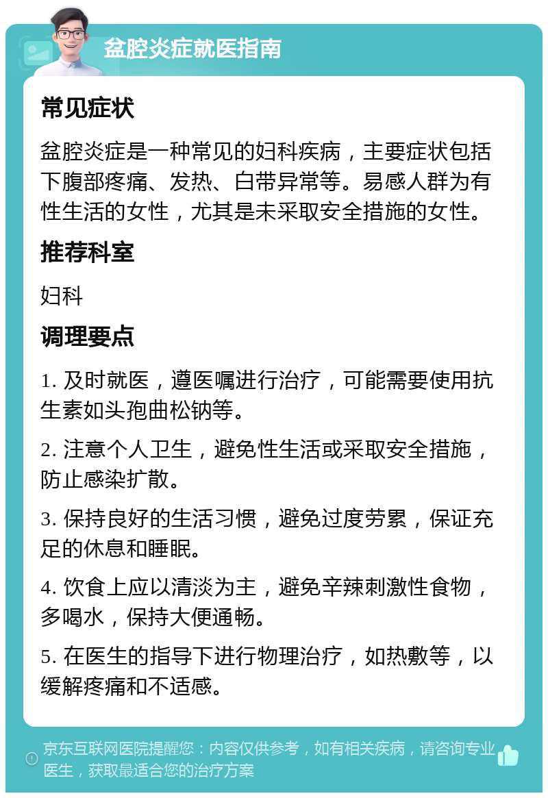 盆腔炎症就医指南 常见症状 盆腔炎症是一种常见的妇科疾病，主要症状包括下腹部疼痛、发热、白带异常等。易感人群为有性生活的女性，尤其是未采取安全措施的女性。 推荐科室 妇科 调理要点 1. 及时就医，遵医嘱进行治疗，可能需要使用抗生素如头孢曲松钠等。 2. 注意个人卫生，避免性生活或采取安全措施，防止感染扩散。 3. 保持良好的生活习惯，避免过度劳累，保证充足的休息和睡眠。 4. 饮食上应以清淡为主，避免辛辣刺激性食物，多喝水，保持大便通畅。 5. 在医生的指导下进行物理治疗，如热敷等，以缓解疼痛和不适感。