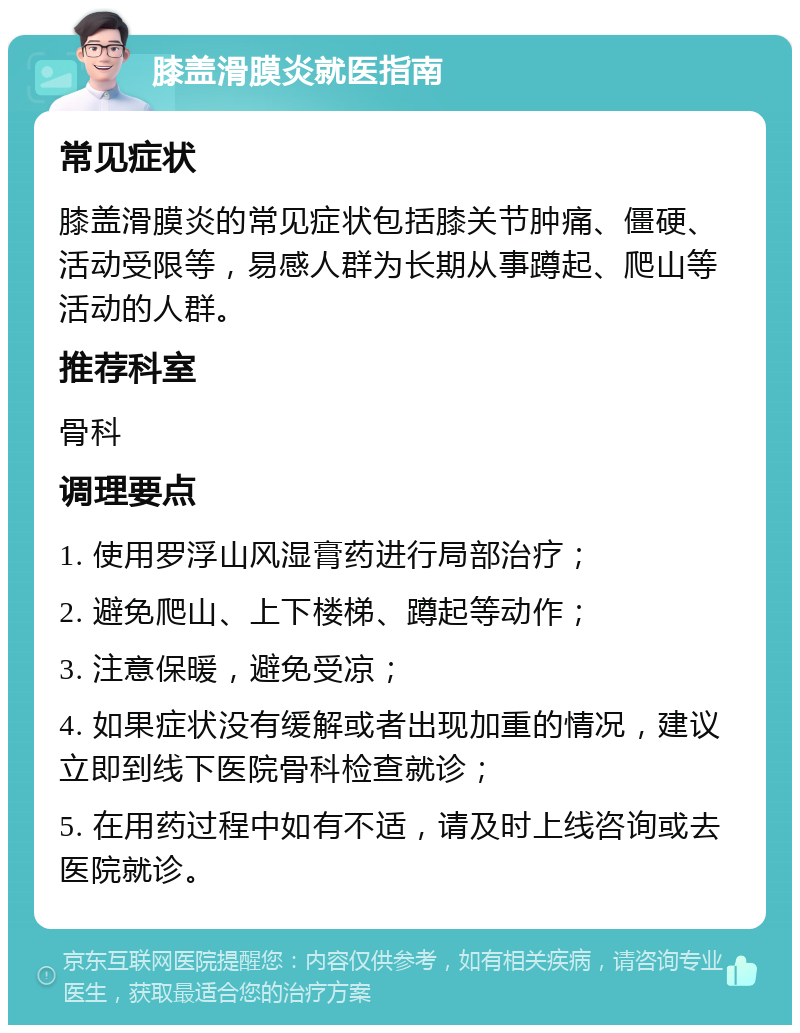 膝盖滑膜炎就医指南 常见症状 膝盖滑膜炎的常见症状包括膝关节肿痛、僵硬、活动受限等，易感人群为长期从事蹲起、爬山等活动的人群。 推荐科室 骨科 调理要点 1. 使用罗浮山风湿膏药进行局部治疗； 2. 避免爬山、上下楼梯、蹲起等动作； 3. 注意保暖，避免受凉； 4. 如果症状没有缓解或者出现加重的情况，建议立即到线下医院骨科检查就诊； 5. 在用药过程中如有不适，请及时上线咨询或去医院就诊。