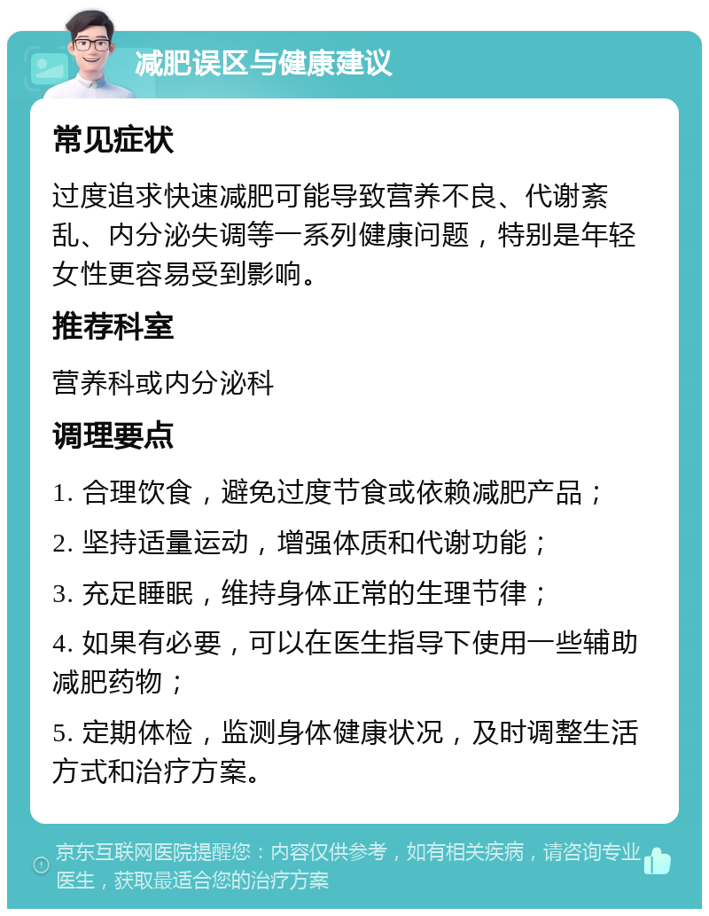 减肥误区与健康建议 常见症状 过度追求快速减肥可能导致营养不良、代谢紊乱、内分泌失调等一系列健康问题，特别是年轻女性更容易受到影响。 推荐科室 营养科或内分泌科 调理要点 1. 合理饮食，避免过度节食或依赖减肥产品； 2. 坚持适量运动，增强体质和代谢功能； 3. 充足睡眠，维持身体正常的生理节律； 4. 如果有必要，可以在医生指导下使用一些辅助减肥药物； 5. 定期体检，监测身体健康状况，及时调整生活方式和治疗方案。