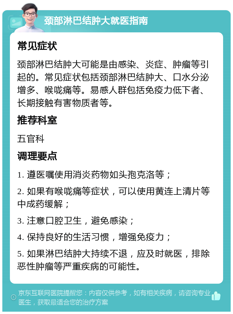 颈部淋巴结肿大就医指南 常见症状 颈部淋巴结肿大可能是由感染、炎症、肿瘤等引起的。常见症状包括颈部淋巴结肿大、口水分泌增多、喉咙痛等。易感人群包括免疫力低下者、长期接触有害物质者等。 推荐科室 五官科 调理要点 1. 遵医嘱使用消炎药物如头孢克洛等； 2. 如果有喉咙痛等症状，可以使用黄连上清片等中成药缓解； 3. 注意口腔卫生，避免感染； 4. 保持良好的生活习惯，增强免疫力； 5. 如果淋巴结肿大持续不退，应及时就医，排除恶性肿瘤等严重疾病的可能性。