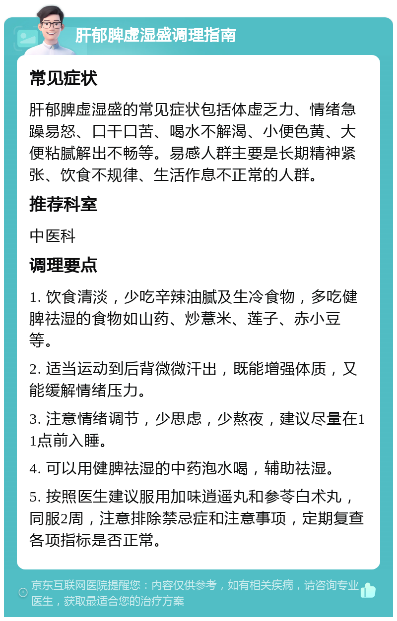 肝郁脾虚湿盛调理指南 常见症状 肝郁脾虚湿盛的常见症状包括体虚乏力、情绪急躁易怒、口干口苦、喝水不解渴、小便色黄、大便粘腻解出不畅等。易感人群主要是长期精神紧张、饮食不规律、生活作息不正常的人群。 推荐科室 中医科 调理要点 1. 饮食清淡，少吃辛辣油腻及生冷食物，多吃健脾祛湿的食物如山药、炒薏米、莲子、赤小豆等。 2. 适当运动到后背微微汗出，既能增强体质，又能缓解情绪压力。 3. 注意情绪调节，少思虑，少熬夜，建议尽量在11点前入睡。 4. 可以用健脾祛湿的中药泡水喝，辅助祛湿。 5. 按照医生建议服用加味逍遥丸和参苓白术丸，同服2周，注意排除禁忌症和注意事项，定期复查各项指标是否正常。