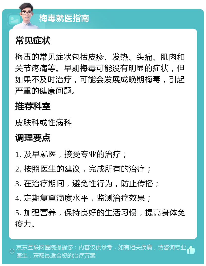 梅毒就医指南 常见症状 梅毒的常见症状包括皮疹、发热、头痛、肌肉和关节疼痛等。早期梅毒可能没有明显的症状，但如果不及时治疗，可能会发展成晚期梅毒，引起严重的健康问题。 推荐科室 皮肤科或性病科 调理要点 1. 及早就医，接受专业的治疗； 2. 按照医生的建议，完成所有的治疗； 3. 在治疗期间，避免性行为，防止传播； 4. 定期复查滴度水平，监测治疗效果； 5. 加强营养，保持良好的生活习惯，提高身体免疫力。