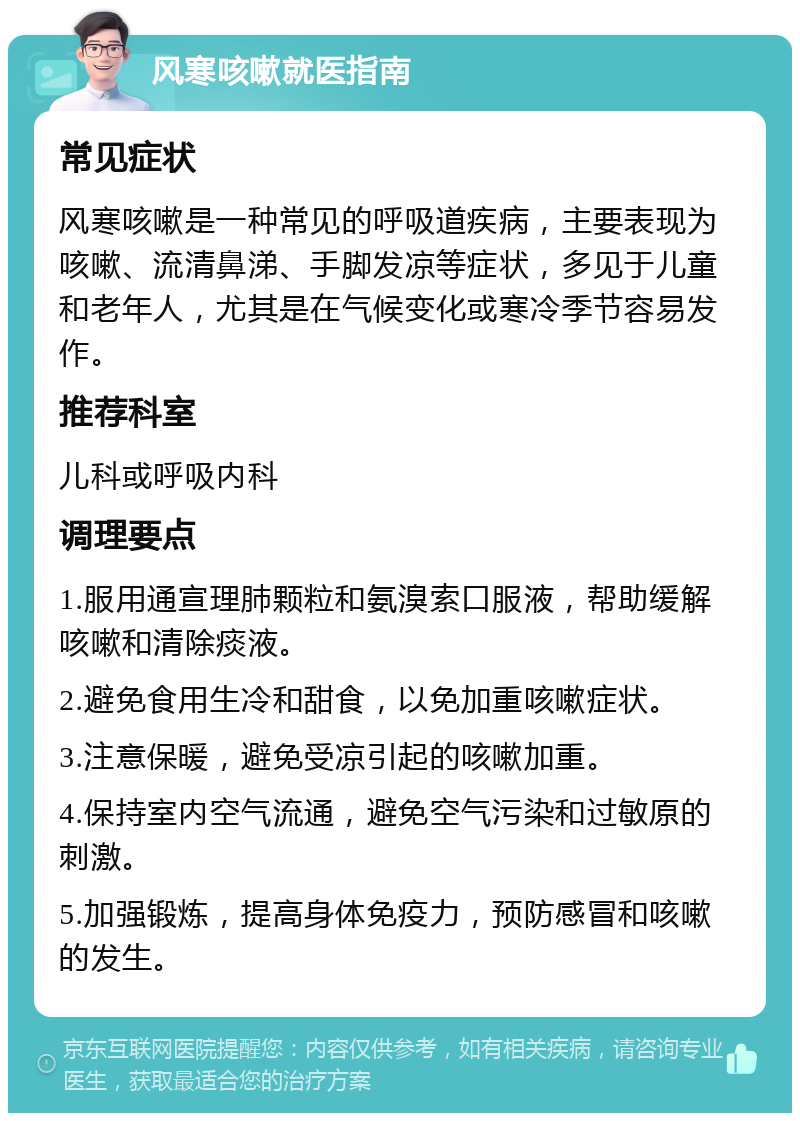 风寒咳嗽就医指南 常见症状 风寒咳嗽是一种常见的呼吸道疾病，主要表现为咳嗽、流清鼻涕、手脚发凉等症状，多见于儿童和老年人，尤其是在气候变化或寒冷季节容易发作。 推荐科室 儿科或呼吸内科 调理要点 1.服用通宣理肺颗粒和氨溴索口服液，帮助缓解咳嗽和清除痰液。 2.避免食用生冷和甜食，以免加重咳嗽症状。 3.注意保暖，避免受凉引起的咳嗽加重。 4.保持室内空气流通，避免空气污染和过敏原的刺激。 5.加强锻炼，提高身体免疫力，预防感冒和咳嗽的发生。