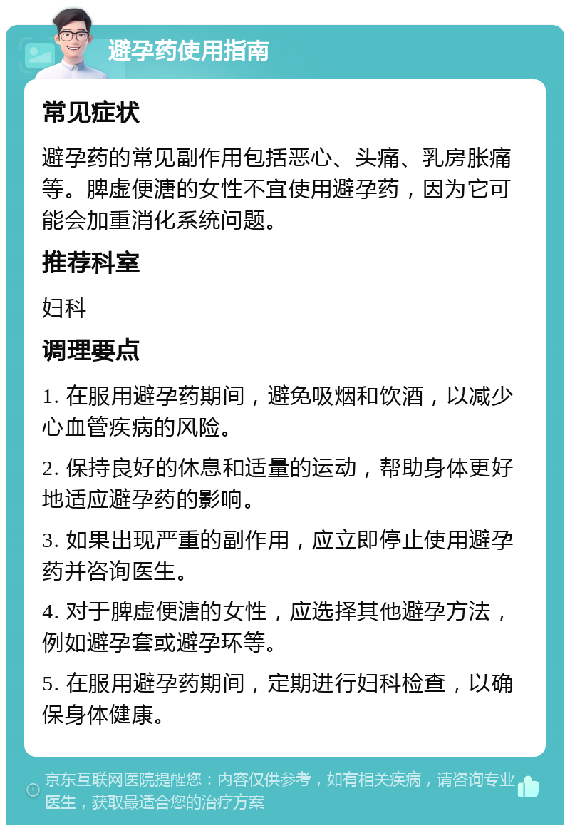 避孕药使用指南 常见症状 避孕药的常见副作用包括恶心、头痛、乳房胀痛等。脾虚便溏的女性不宜使用避孕药，因为它可能会加重消化系统问题。 推荐科室 妇科 调理要点 1. 在服用避孕药期间，避免吸烟和饮酒，以减少心血管疾病的风险。 2. 保持良好的休息和适量的运动，帮助身体更好地适应避孕药的影响。 3. 如果出现严重的副作用，应立即停止使用避孕药并咨询医生。 4. 对于脾虚便溏的女性，应选择其他避孕方法，例如避孕套或避孕环等。 5. 在服用避孕药期间，定期进行妇科检查，以确保身体健康。